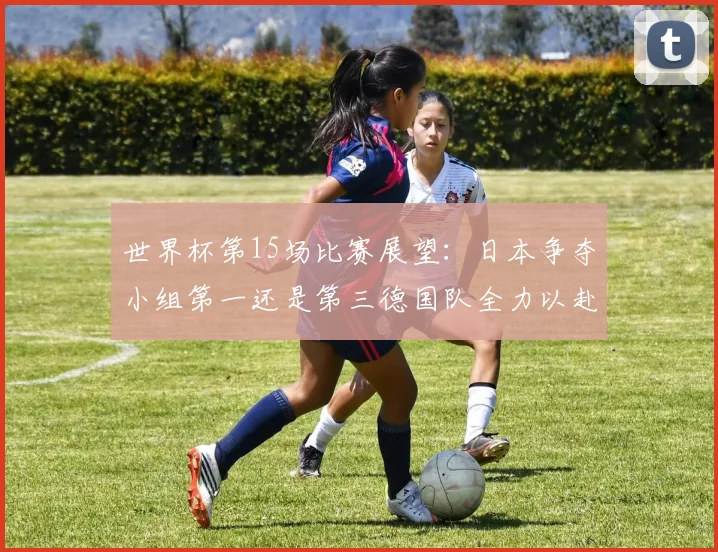 世界杯第15场比赛展望：日本争夺小组第一还是第三德国队全力以赴不轻言放水