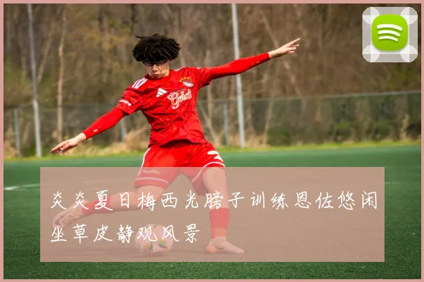 炎炎夏日梅西光膀子训练恩佐悠闲坐草皮静观风景