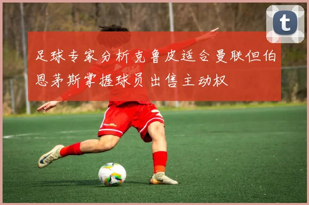 足球专家分析克鲁皮适合曼联但伯恩茅斯掌握球员出售主动权