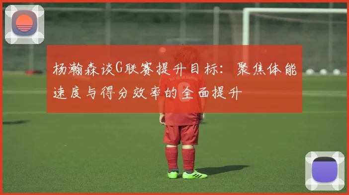 杨瀚森谈G联赛提升目标：聚焦体能速度与得分效率的全面提升