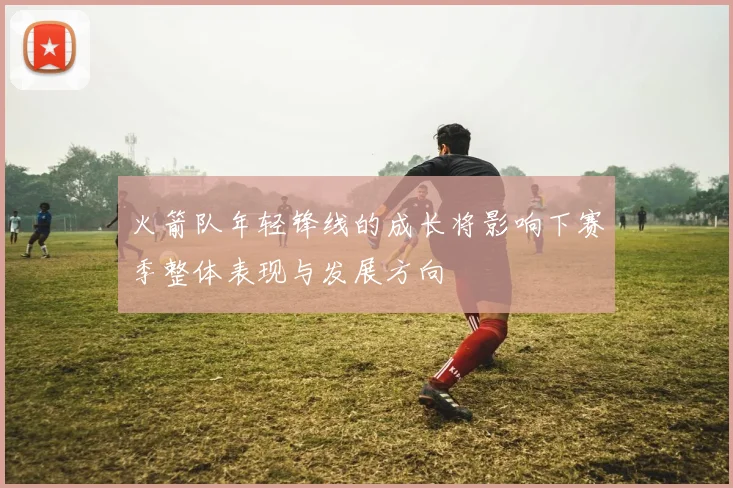 火箭队年轻锋线的成长将影响下赛季整体表现与发展方向