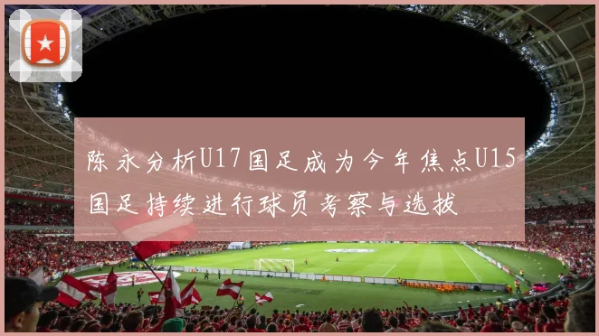 陈永分析U17国足成为今年焦点U15国足持续进行球员考察与选拔
