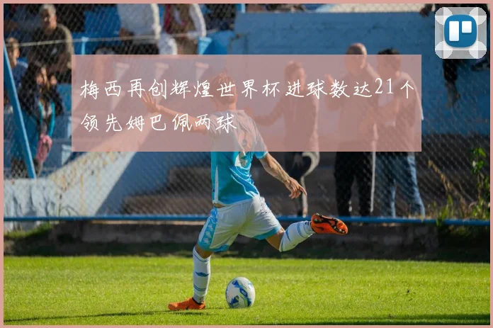 梅西再创辉煌世界杯进球数达21个领先姆巴佩两球