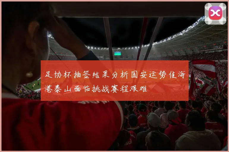 足协杯抽签结果分析国安运势佳海港泰山面临挑战赛程艰难