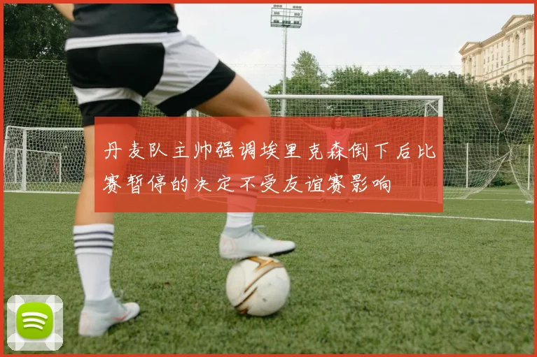 丹麦队主帅强调埃里克森倒下后比赛暂停的决定不受友谊赛影响