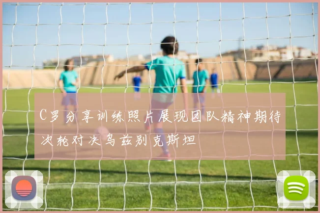 C罗分享训练照片展现团队精神期待次轮对决乌兹别克斯坦