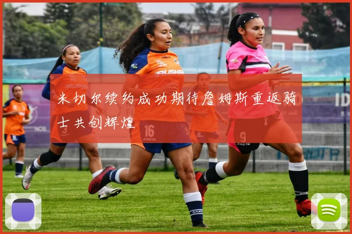 米切尔续约成功期待詹姆斯重返骑士共创辉煌