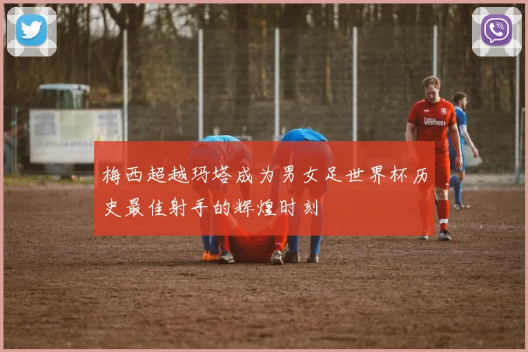 梅西超越玛塔成为男女足世界杯历史最佳射手的辉煌时刻