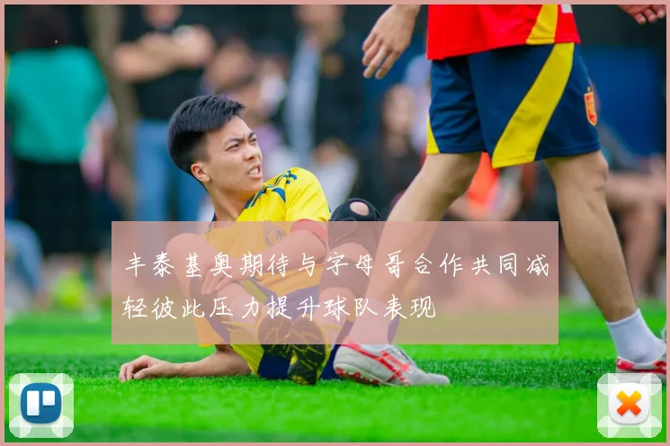 丰泰基奥期待与字母哥合作共同减轻彼此压力提升球队表现