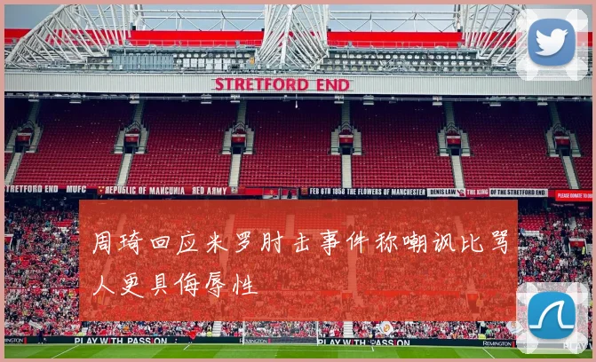 周琦回应米罗肘击事件称嘲讽比骂人更具侮辱性