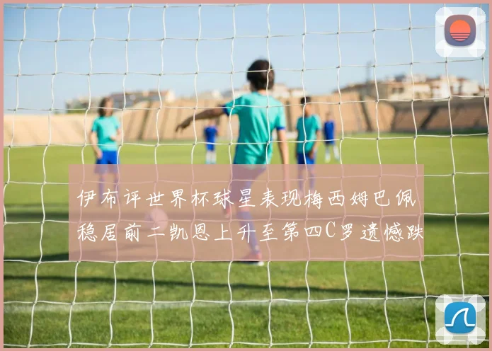 伊布评世界杯球星表现梅西姆巴佩稳居前二凯恩上升至第四C罗遗憾跌出前十