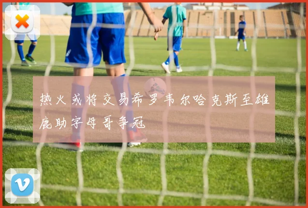 热火或将交易希罗韦尔哈克斯至雄鹿助字母哥争冠