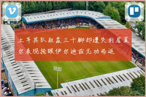 土耳其队狂轰三十脚却遭失利居莱尔表现抢眼伊尔迪兹无功而返