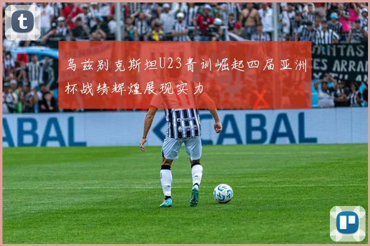乌兹别克斯坦U23青训崛起四届亚洲杯战绩辉煌展现实力