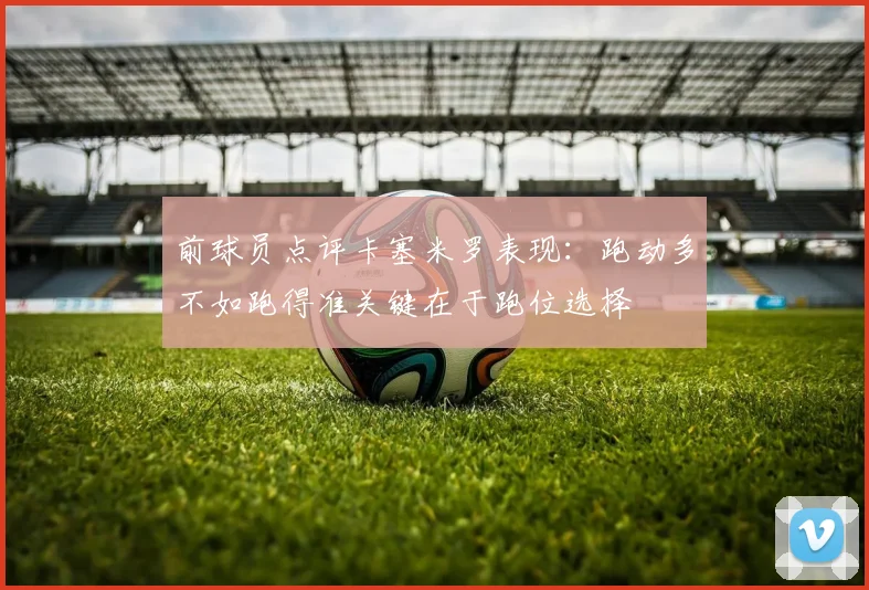 前球员点评卡塞米罗表现：跑动多不如跑得准关键在于跑位选择