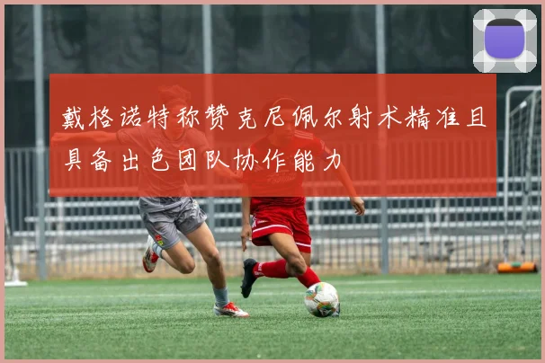 戴格诺特称赞克尼佩尔射术精准且具备出色团队协作能力